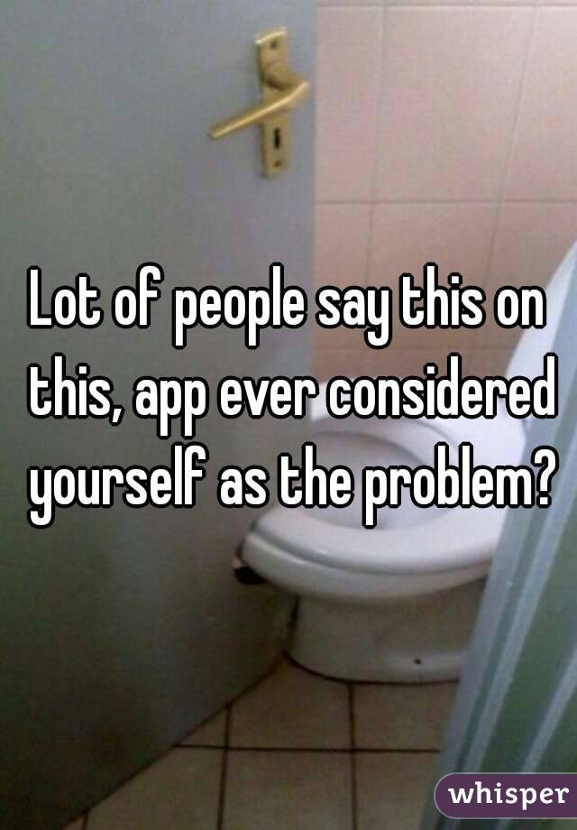 Lot of people say this on this, app ever considered yourself as the problem?