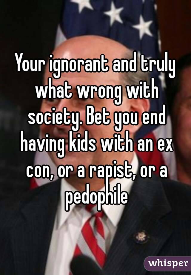 Your ignorant and truly what wrong with society. Bet you end having kids with an ex con, or a rapist, or a pedophile