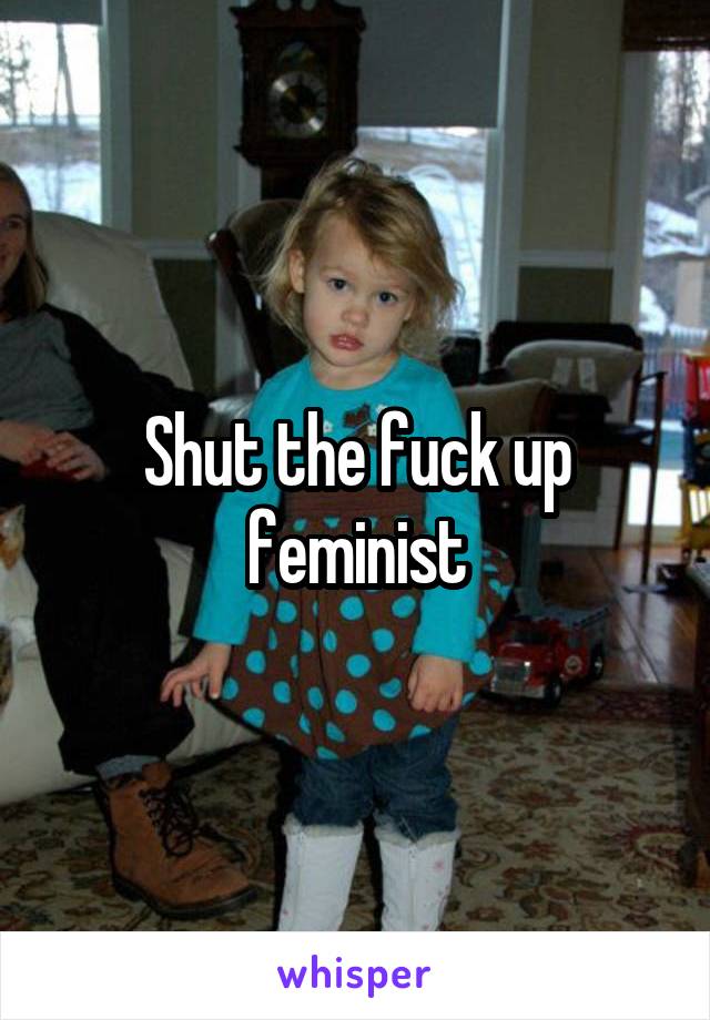 Shut the fuck up feminist