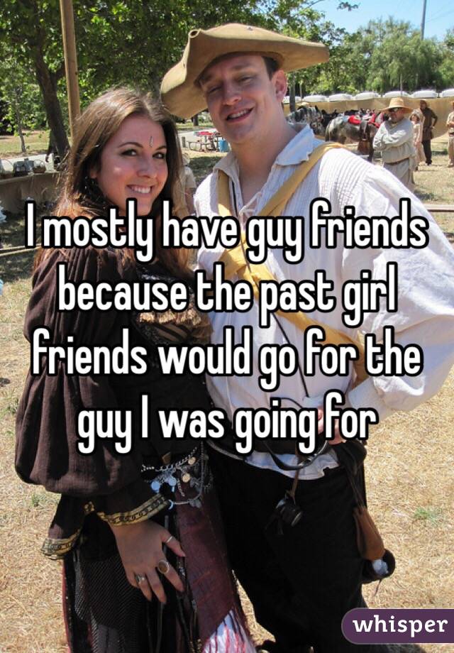 I mostly have guy friends because the past girl friends would go for the guy I was going for 