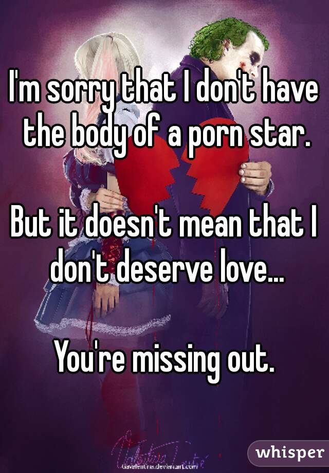I'm sorry that I don't have the body of a porn star.

But it doesn't mean that I don't deserve love...

You're missing out.