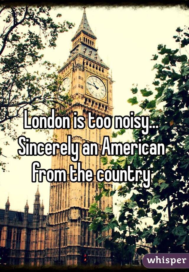 London is too noisy...
Sincerely an American from the country