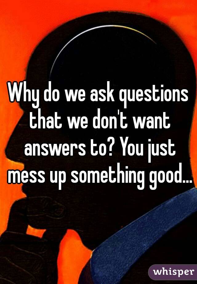 Why do we ask questions that we don't want answers to? You just mess up something good...