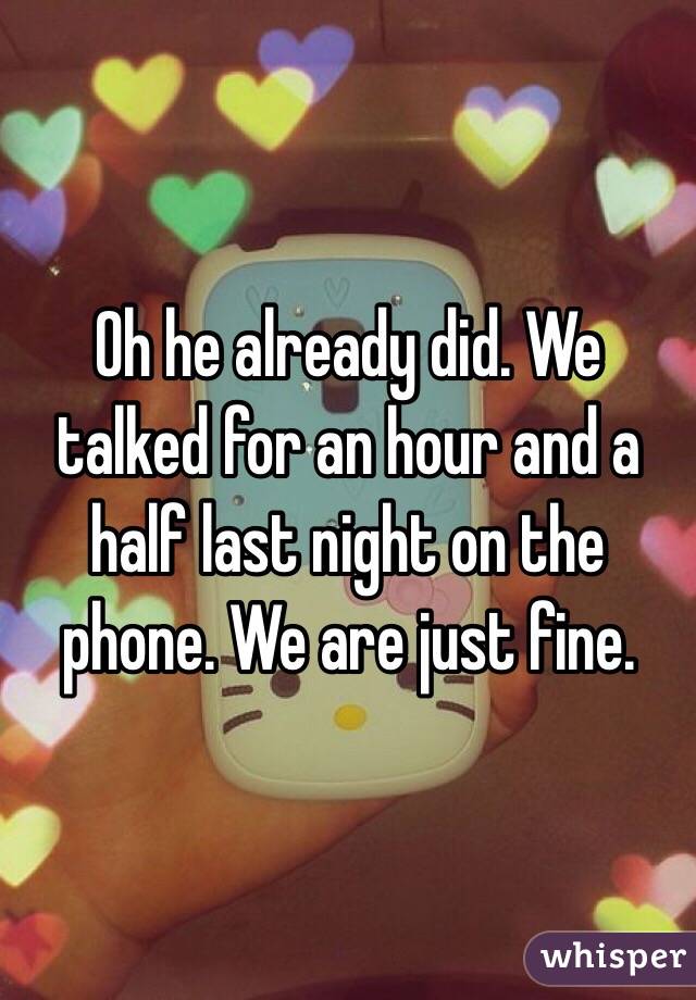 Oh he already did. We talked for an hour and a half last night on the phone. We are just fine. 