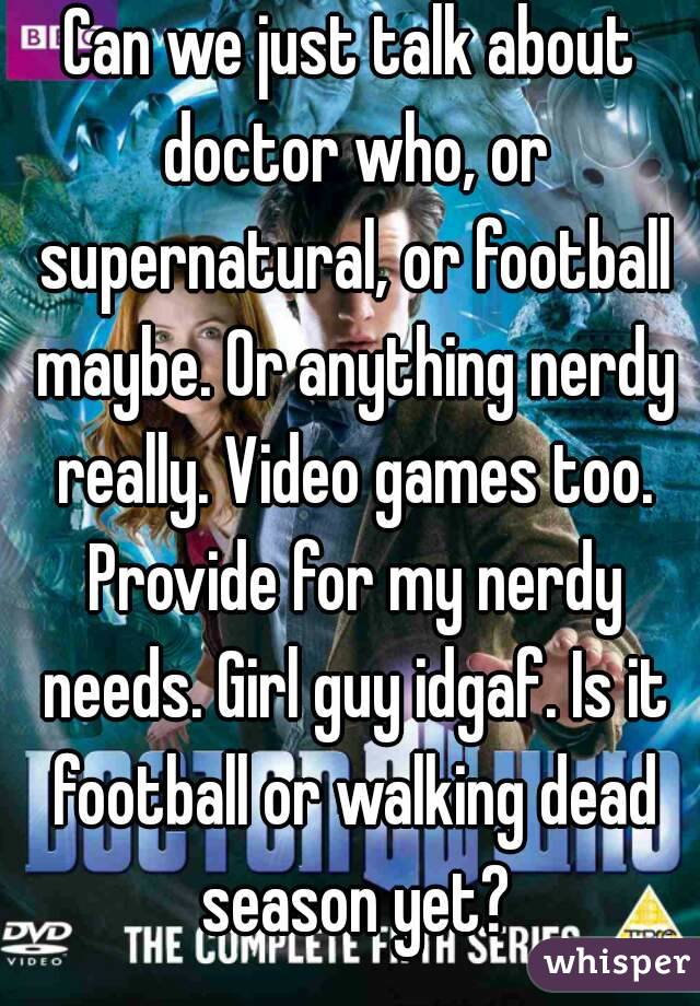 Can we just talk about doctor who, or supernatural, or football maybe. Or anything nerdy really. Video games too. Provide for my nerdy needs. Girl guy idgaf. Is it football or walking dead season yet?