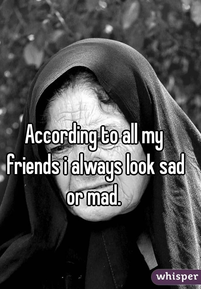 According to all my friends i always look sad or mad. 
