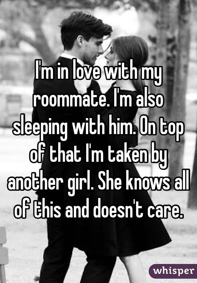I'm in love with my roommate. I'm also sleeping with him. On top of that I'm taken by another girl. She knows all of this and doesn't care. 