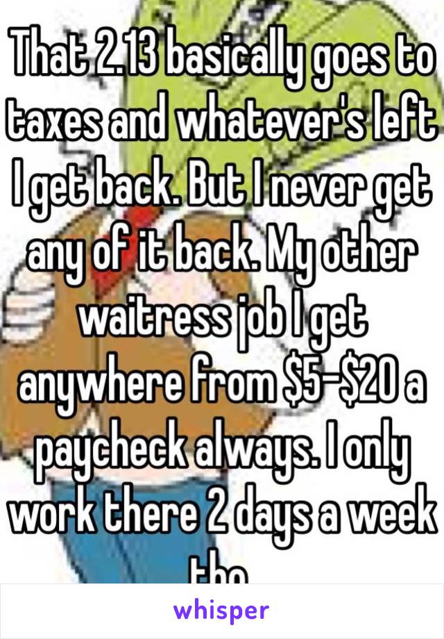 That 2.13 basically goes to taxes and whatever's left I get back. But I never get any of it back. My other waitress job I get anywhere from $5-$20 a paycheck always. I only work there 2 days a week tho. 