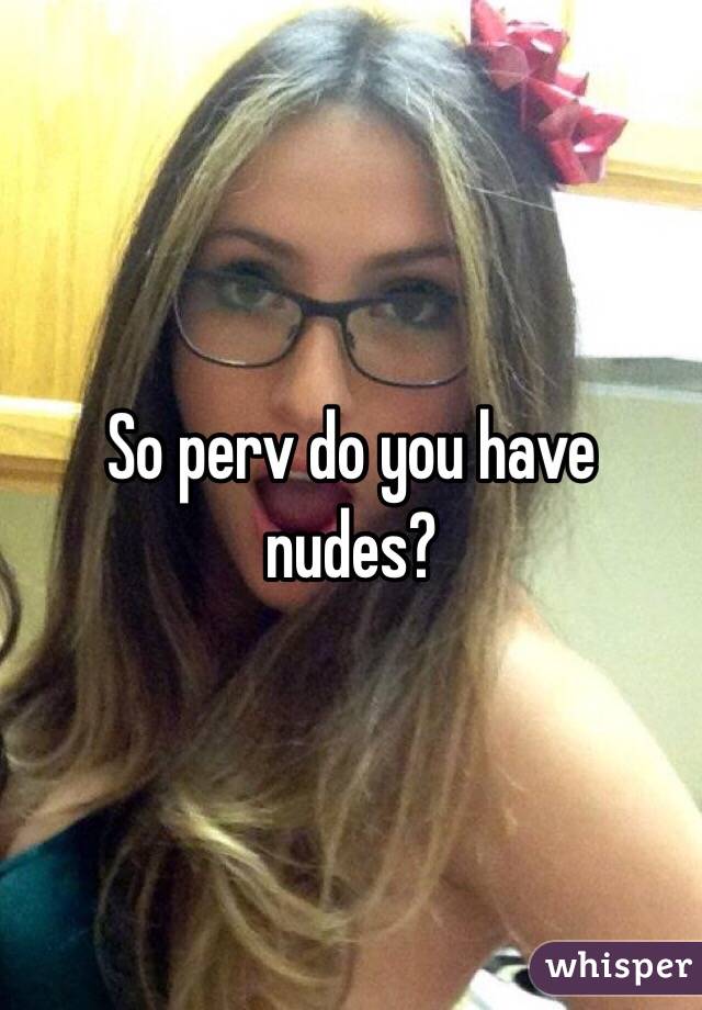 So perv do you have nudes?