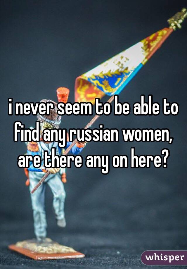 i never seem to be able to find any russian women, are there any on here?
