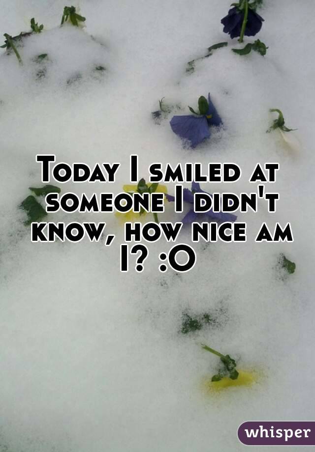 Today I smiled at someone I didn't know, how nice am I? :O 