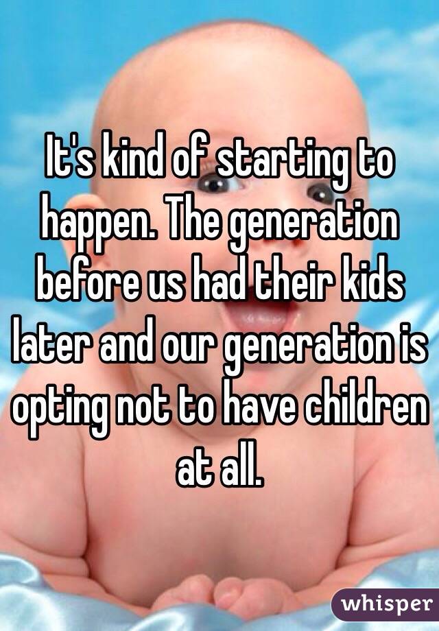 It's kind of starting to happen. The generation before us had their kids later and our generation is opting not to have children at all. 