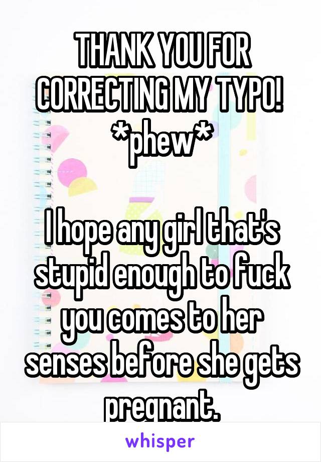 THANK YOU FOR CORRECTING MY TYPO!  *phew*

I hope any girl that's stupid enough to fuck you comes to her senses before she gets pregnant.