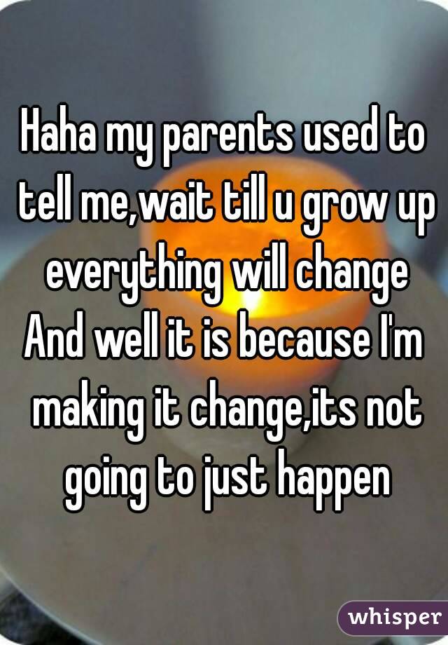 Haha my parents used to tell me,wait till u grow up everything will change
And well it is because I'm making it change,its not going to just happen
