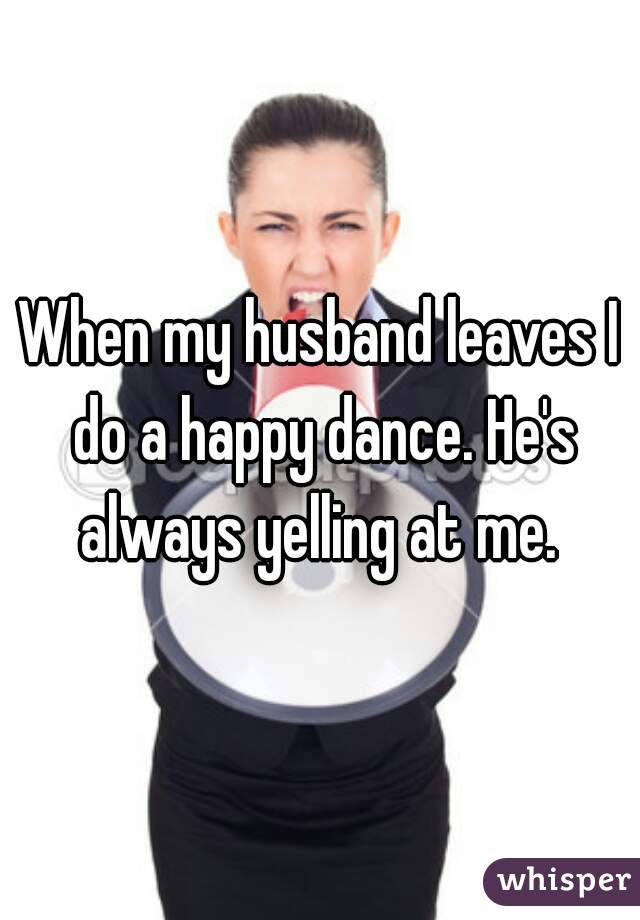 When my husband leaves I do a happy dance. He's always yelling at me. 