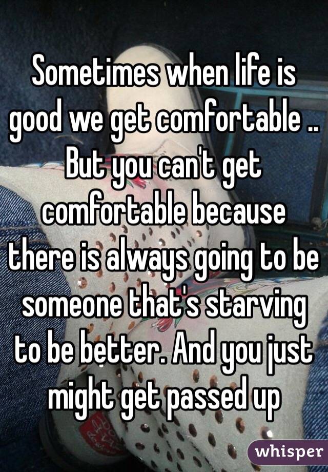 Sometimes when life is good we get comfortable .. But you can't get comfortable because there is always going to be someone that's starving to be better. And you just might get passed up 