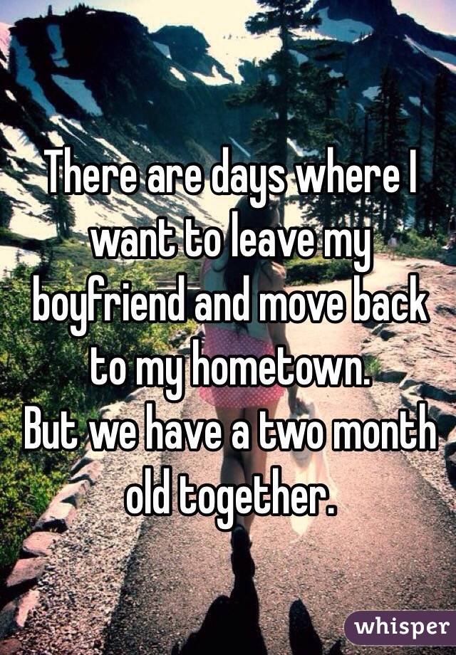 There are days where I want to leave my boyfriend and move back to my hometown. 
But we have a two month old together. 