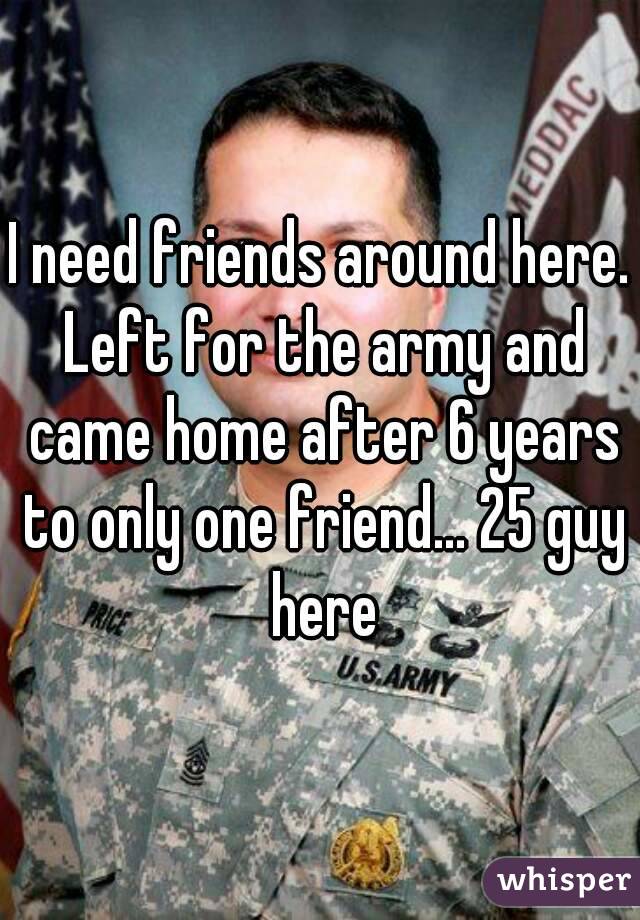 I need friends around here. Left for the army and came home after 6 years to only one friend... 25 guy here