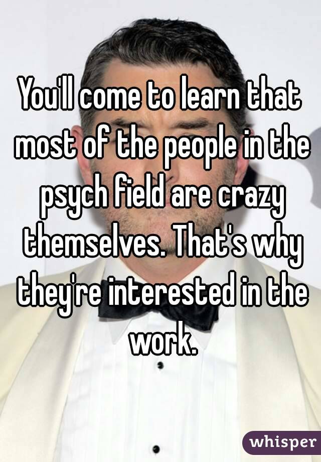 You'll come to learn that most of the people in the psych field are crazy themselves. That's why they're interested in the work.