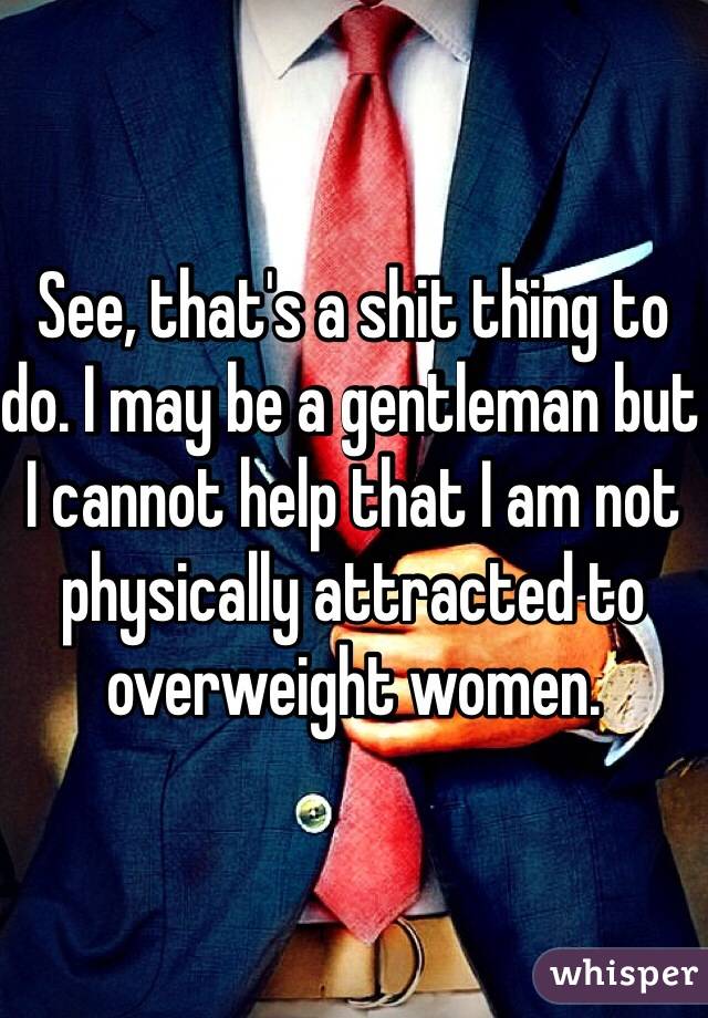 See, that's a shit thing to do. I may be a gentleman but I cannot help that I am not physically attracted to overweight women. 
