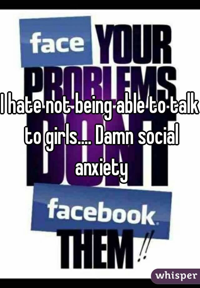 I hate not being able to talk to girls.... Damn social anxiety