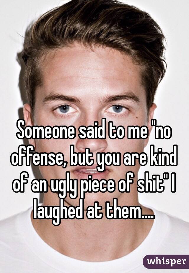 Someone said to me "no offense, but you are kind of an ugly piece of shit" I laughed at them.... 
