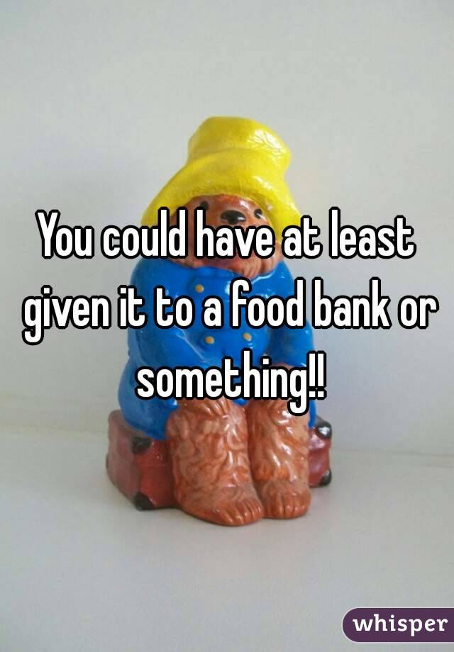 You could have at least given it to a food bank or something!!