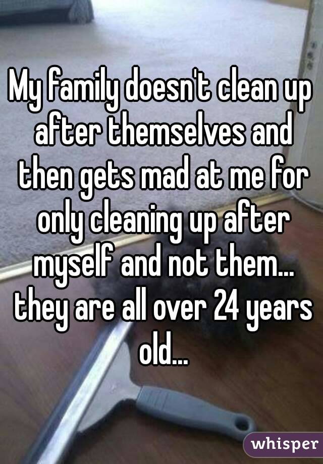 My family doesn't clean up after themselves and then gets mad at me for only cleaning up after myself and not them... they are all over 24 years old...
