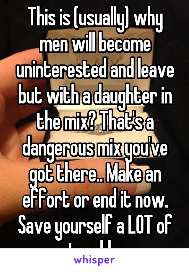 This is (usually) why men will become uninterested and leave but with a daughter in the mix? That's a dangerous mix you've got there.. Make an effort or end it now. Save yourself a LOT of trouble.