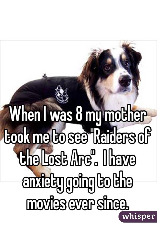 When I was 8 my mother took me to see "Raiders of the Lost Arc".  I have anxiety going to the movies ever since.