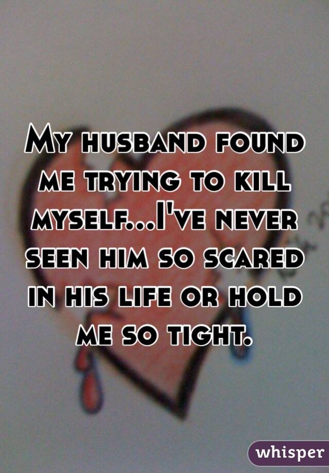 My husband found me trying to kill myself...I've never seen him so scared in his life or hold me so tight. 