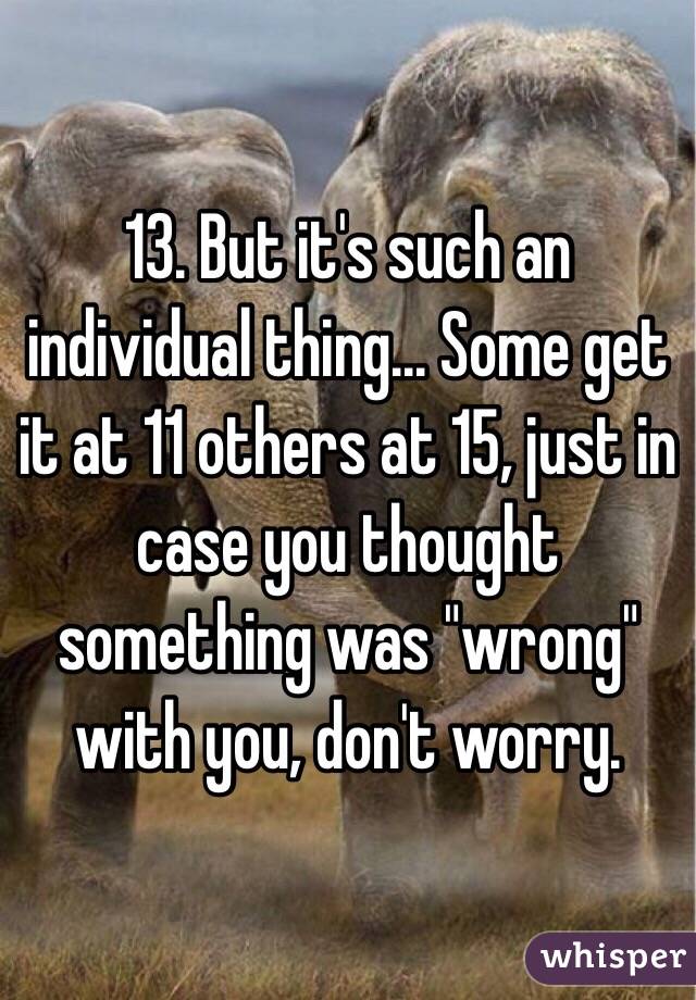 13. But it's such an individual thing... Some get it at 11 others at 15, just in case you thought something was "wrong" with you, don't worry.