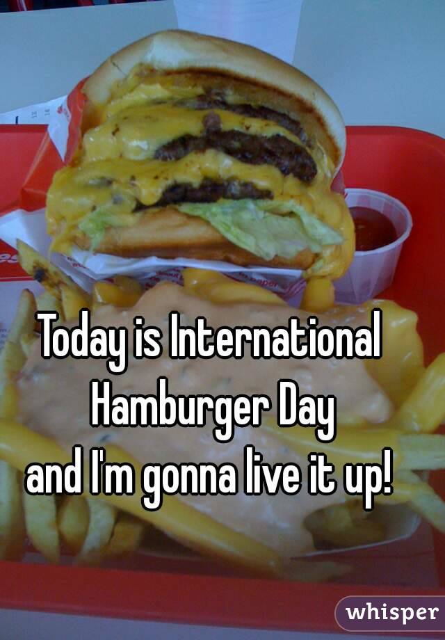 Today is International Hamburger Day
and I'm gonna live it up!