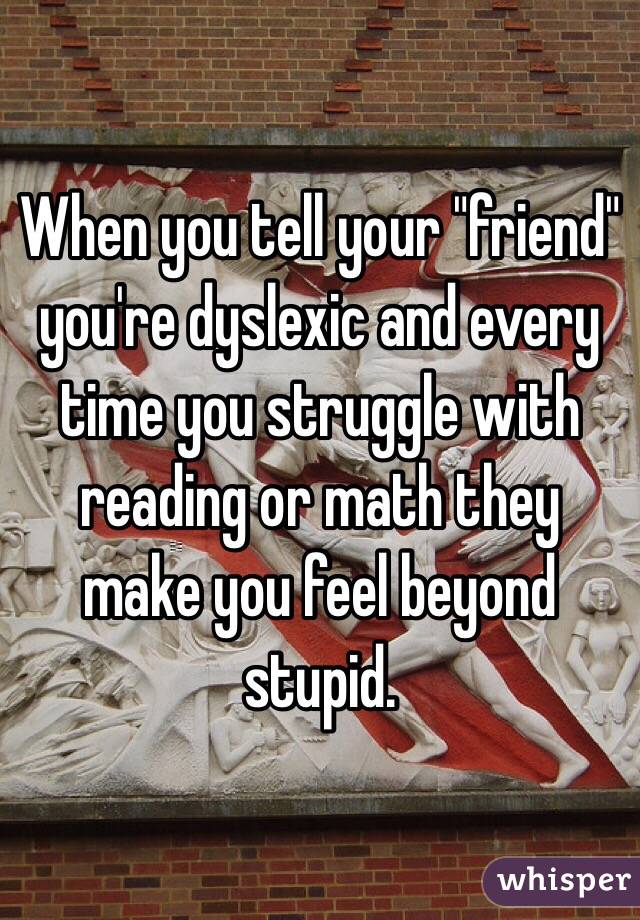 When you tell your "friend" you're dyslexic and every time you struggle with reading or math they make you feel beyond stupid.