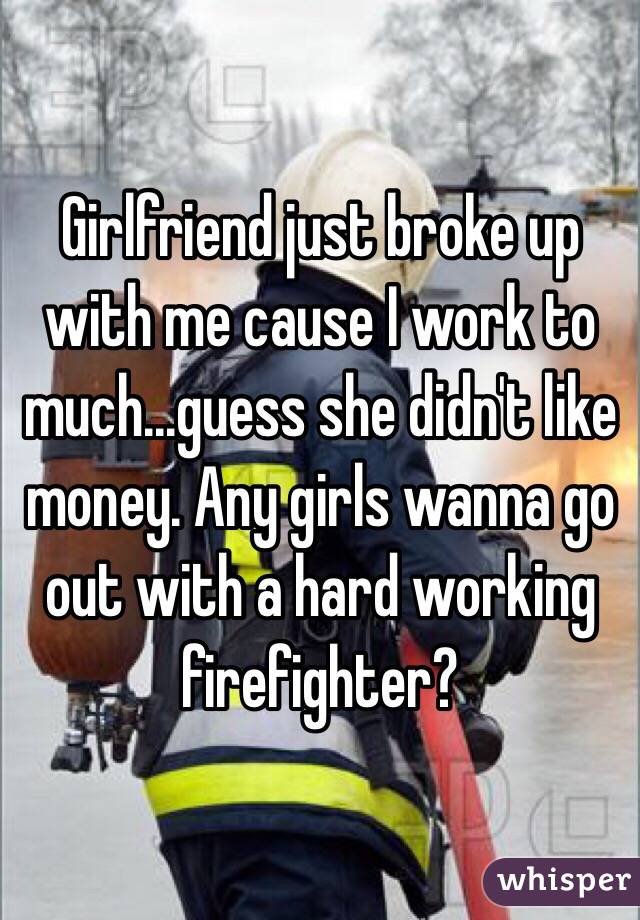 Girlfriend just broke up with me cause I work to much...guess she didn't like money. Any girls wanna go out with a hard working firefighter?