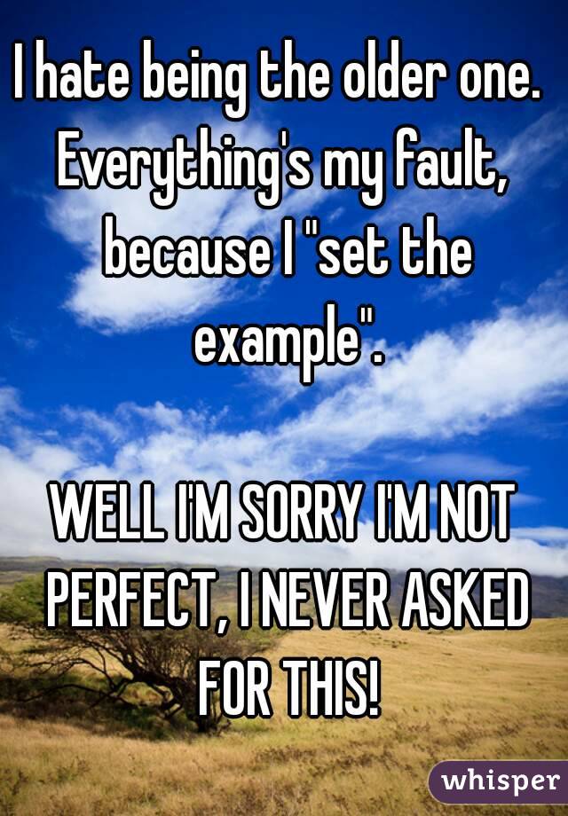 I hate being the older one. 
Everything's my fault, because I "set the example".

WELL I'M SORRY I'M NOT PERFECT, I NEVER ASKED FOR THIS!