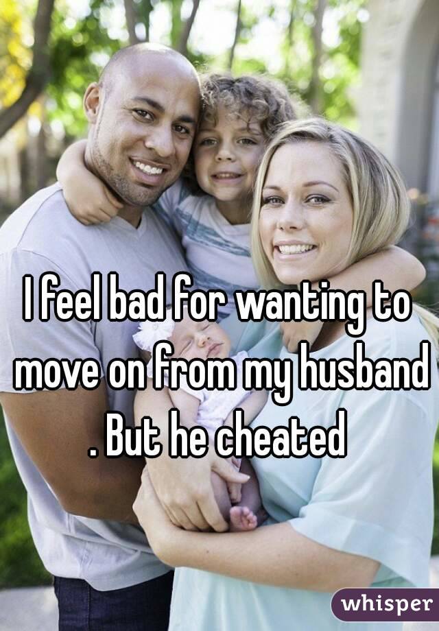 I feel bad for wanting to move on from my husband . But he cheated 
