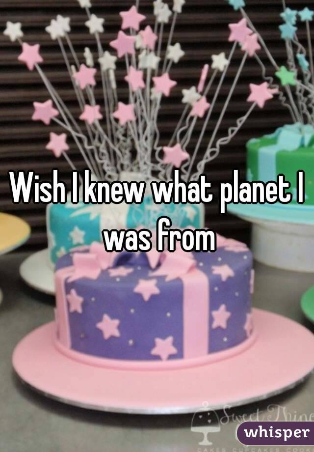 Wish I knew what planet I was from