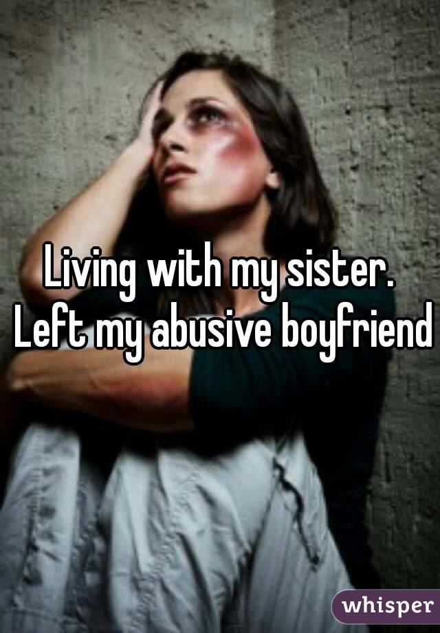 Living with my sister. Left my abusive boyfriend