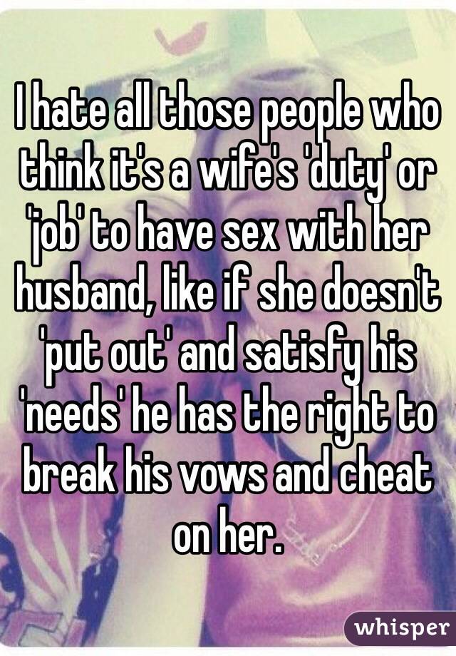 I hate all those people who think it's a wife's 'duty' or 'job' to have sex with her husband, like if she doesn't 'put out' and satisfy his 'needs' he has the right to break his vows and cheat on her. 