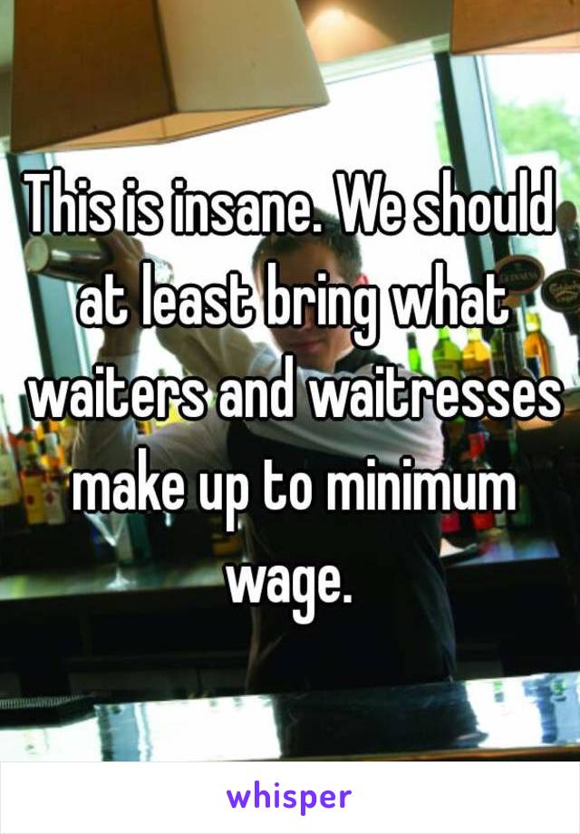 This is insane. We should at least bring what waiters and waitresses make up to minimum wage. 