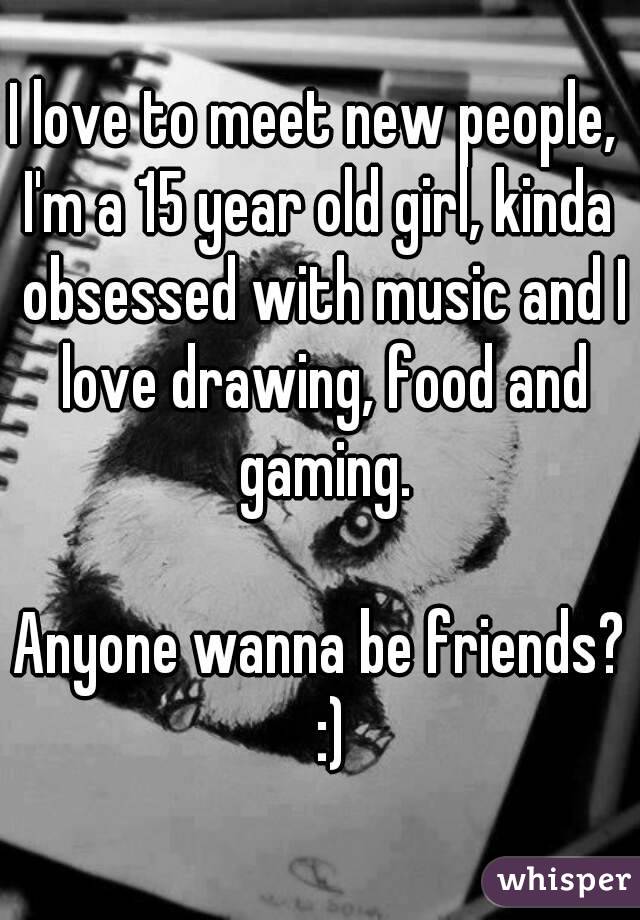 I love to meet new people, 
I'm a 15 year old girl, kinda obsessed with music and I love drawing, food and gaming.
 
Anyone wanna be friends?  :)
