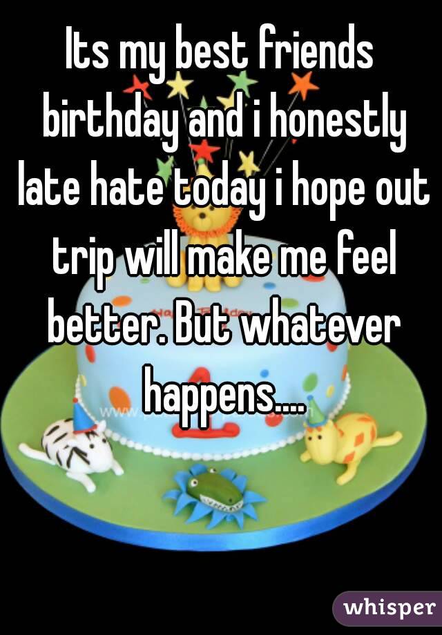Its my best friends birthday and i honestly late hate today i hope out trip will make me feel better. But whatever happens....