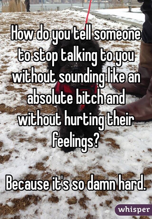 How do you tell someone to stop talking to you without sounding like an absolute bitch and without hurting their feelings? 

Because it's so damn hard. 