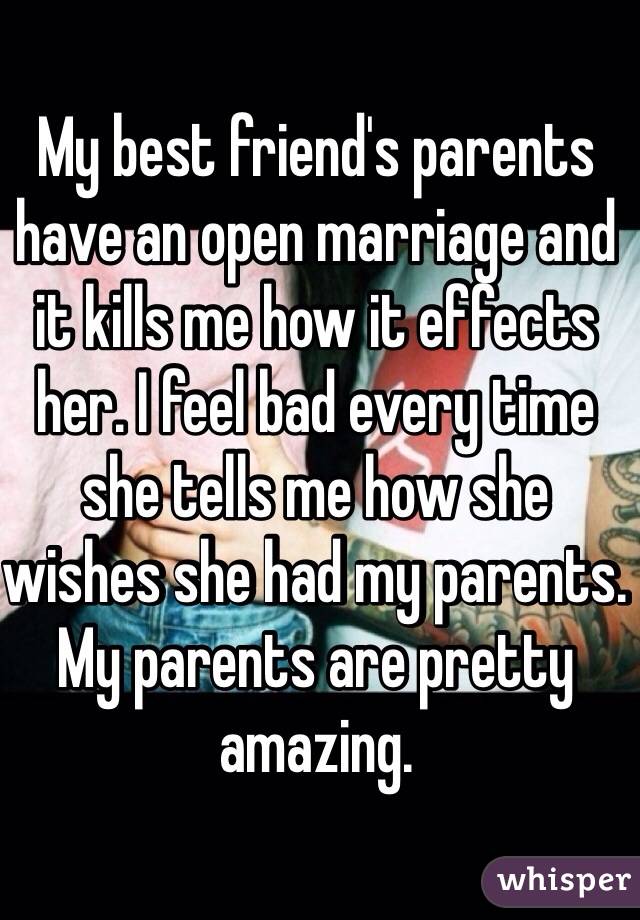 My best friend's parents have an open marriage and it kills me how it effects her. I feel bad every time she tells me how she wishes she had my parents. My parents are pretty amazing. 