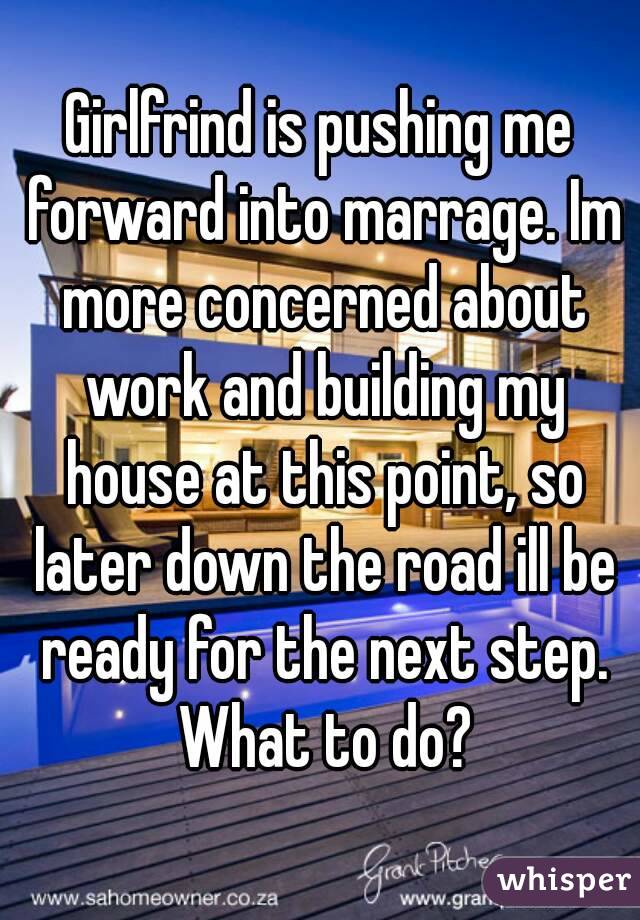 Girlfrind is pushing me forward into marrage. Im more concerned about work and building my house at this point, so later down the road ill be ready for the next step. What to do?