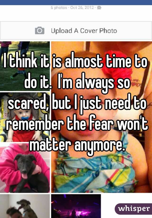 I think it is almost time to do it.  I'm always so scared, but I just need to remember the fear won't matter anymore.