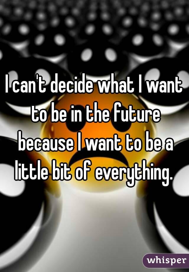 I can't decide what I want to be in the future because I want to be a little bit of everything. 