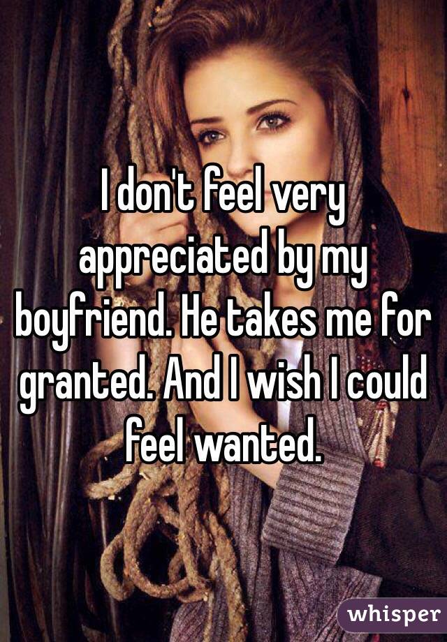 I don't feel very appreciated by my boyfriend. He takes me for granted. And I wish I could feel wanted. 