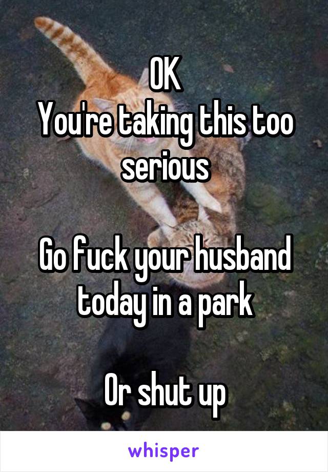 OK
You're taking this too serious

Go fuck your husband today in a park

Or shut up